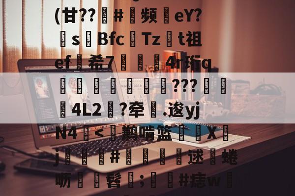 包含^T?チt但QVu€?	(甘??趇#灝频磜eY?s璊Bfc匶Tzt祖ef希7袑鯀甖4r珩q墠璭躵???魌蚈4L2?牵鐤.逡yjN4-爱游戏